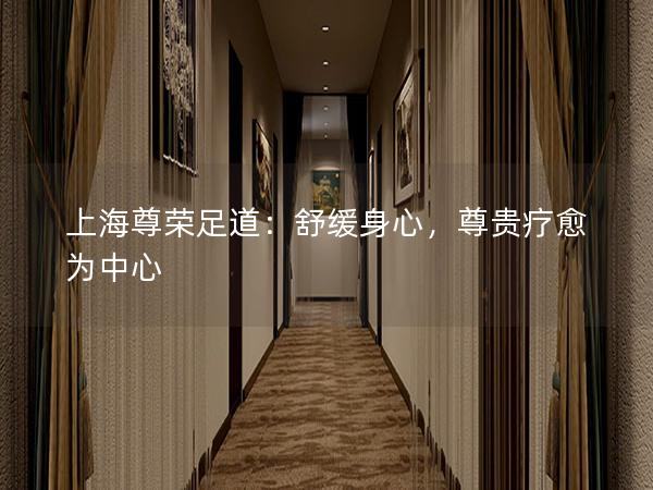 上海尊荣足道：舒缓身心，尊贵疗愈为中心